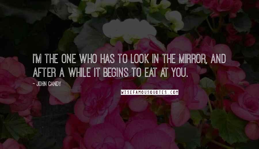 John Candy Quotes: I'm the one who has to look in the mirror, and after a while it begins to eat at you.