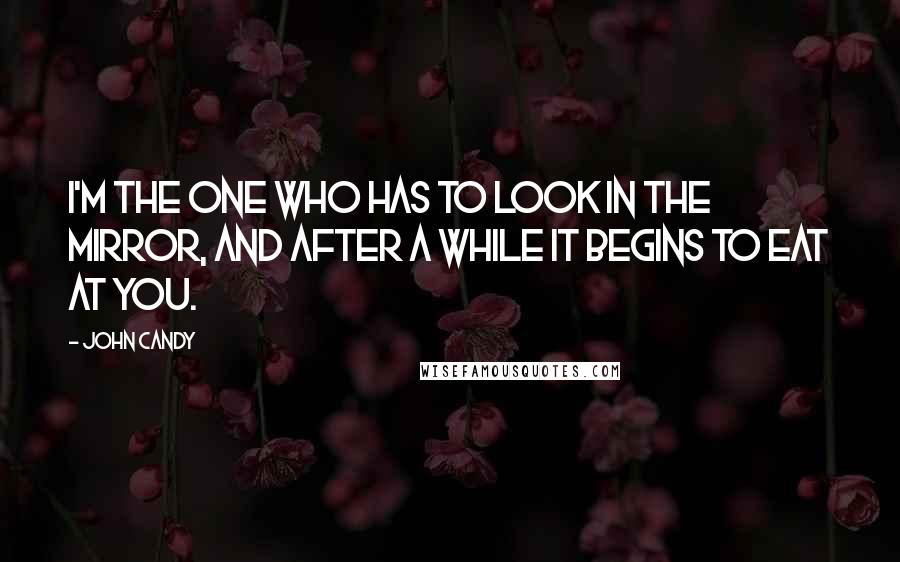 John Candy Quotes: I'm the one who has to look in the mirror, and after a while it begins to eat at you.