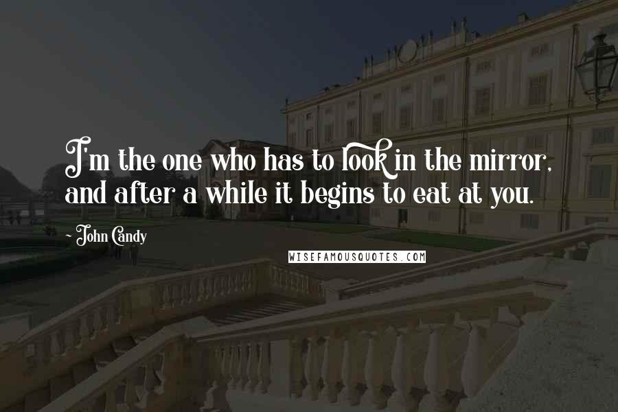 John Candy Quotes: I'm the one who has to look in the mirror, and after a while it begins to eat at you.