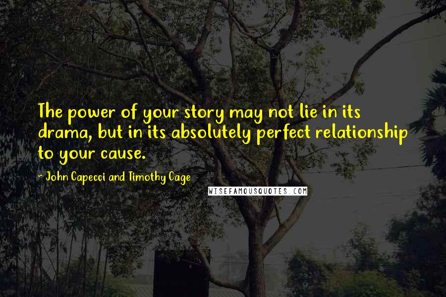 John Capecci And Timothy Cage Quotes: The power of your story may not lie in its drama, but in its absolutely perfect relationship to your cause.