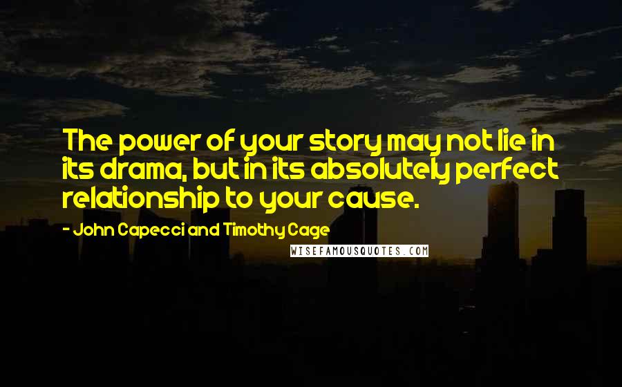 John Capecci And Timothy Cage Quotes: The power of your story may not lie in its drama, but in its absolutely perfect relationship to your cause.