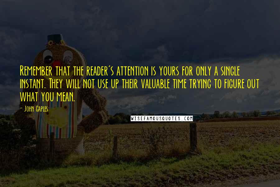 John Caples Quotes: Remember that the reader's attention is yours for only a single instant. They will not use up their valuable time trying to figure out what you mean.