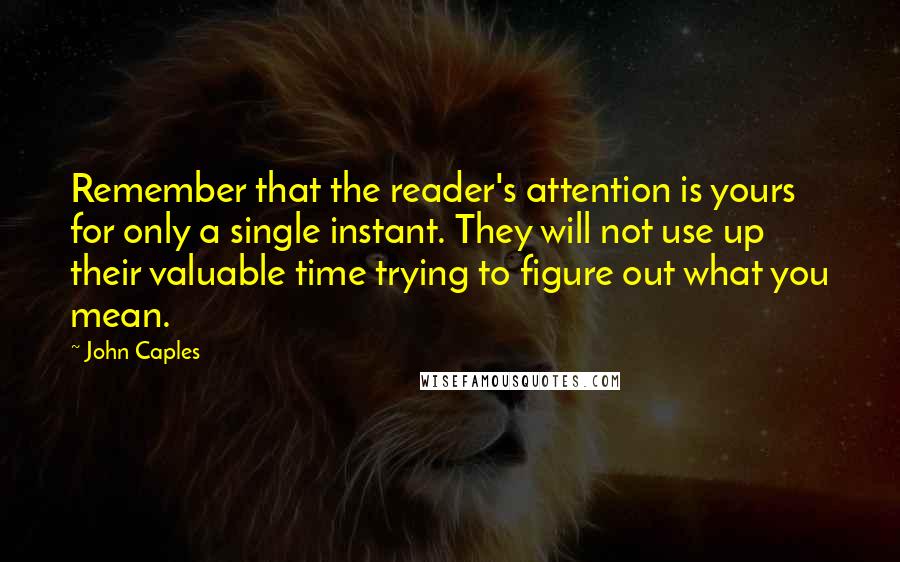 John Caples Quotes: Remember that the reader's attention is yours for only a single instant. They will not use up their valuable time trying to figure out what you mean.