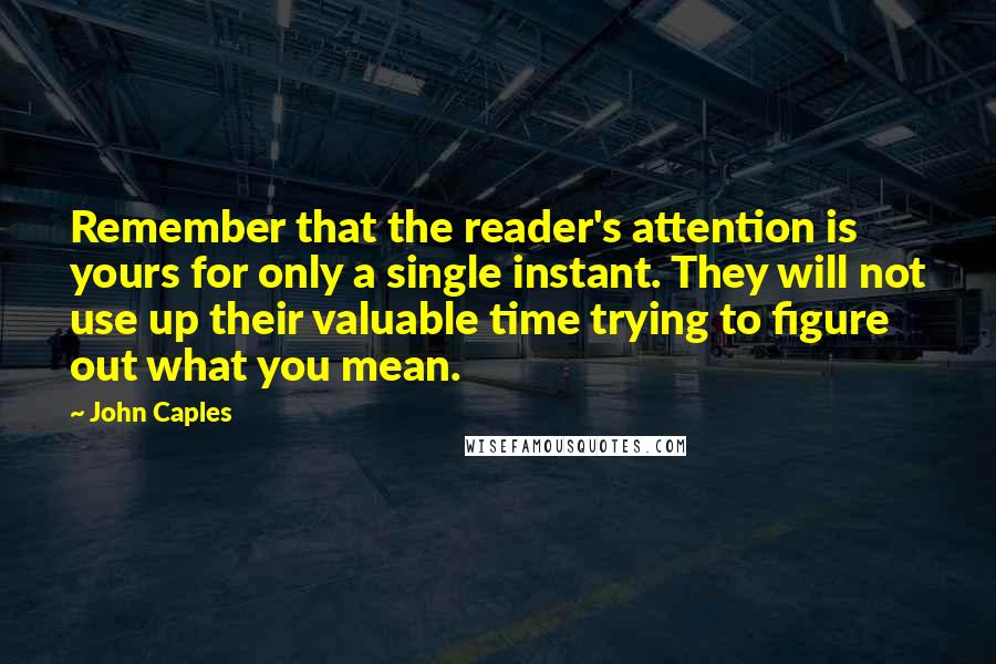John Caples Quotes: Remember that the reader's attention is yours for only a single instant. They will not use up their valuable time trying to figure out what you mean.