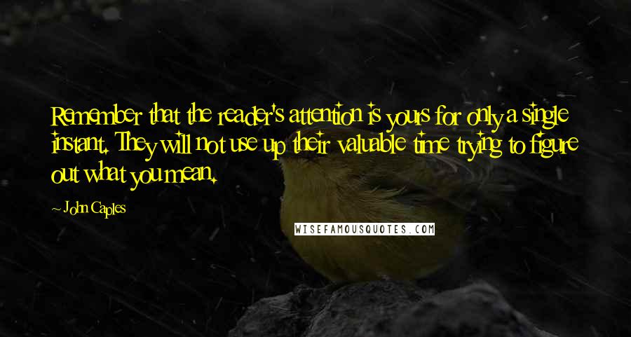 John Caples Quotes: Remember that the reader's attention is yours for only a single instant. They will not use up their valuable time trying to figure out what you mean.