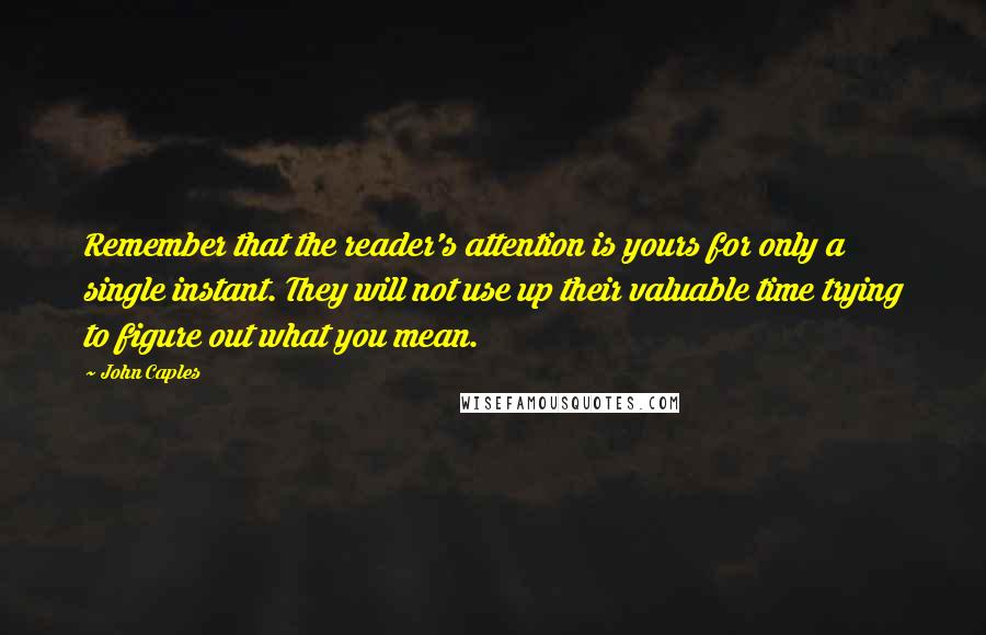 John Caples Quotes: Remember that the reader's attention is yours for only a single instant. They will not use up their valuable time trying to figure out what you mean.