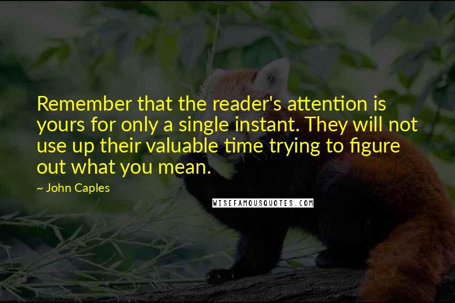 John Caples Quotes: Remember that the reader's attention is yours for only a single instant. They will not use up their valuable time trying to figure out what you mean.