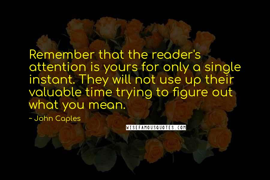 John Caples Quotes: Remember that the reader's attention is yours for only a single instant. They will not use up their valuable time trying to figure out what you mean.