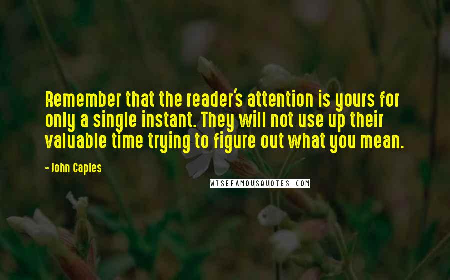 John Caples Quotes: Remember that the reader's attention is yours for only a single instant. They will not use up their valuable time trying to figure out what you mean.