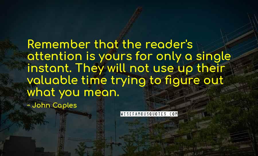 John Caples Quotes: Remember that the reader's attention is yours for only a single instant. They will not use up their valuable time trying to figure out what you mean.