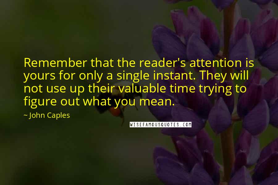 John Caples Quotes: Remember that the reader's attention is yours for only a single instant. They will not use up their valuable time trying to figure out what you mean.