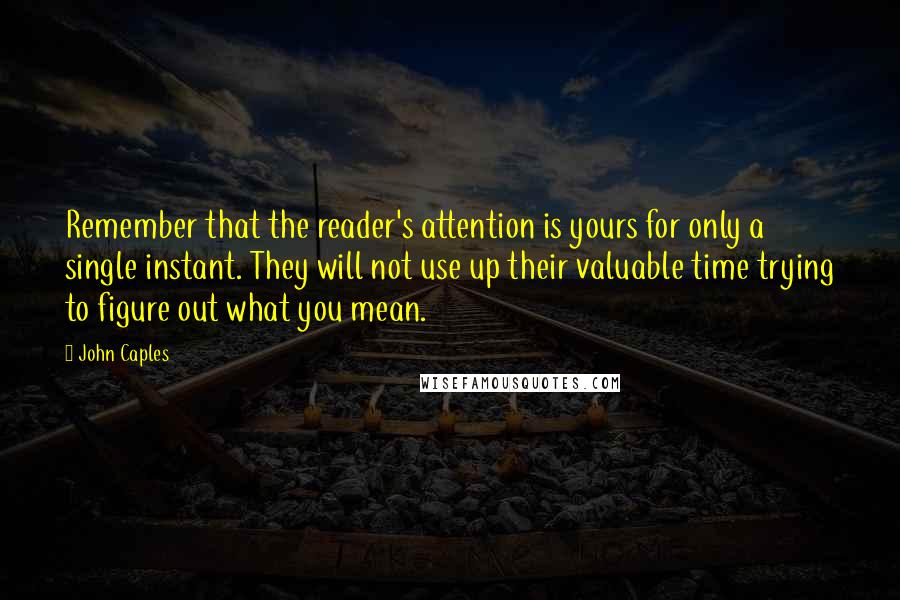 John Caples Quotes: Remember that the reader's attention is yours for only a single instant. They will not use up their valuable time trying to figure out what you mean.