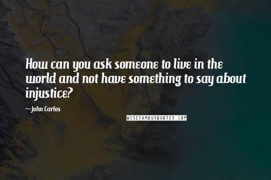 John Carlos Quotes: How can you ask someone to live in the world and not have something to say about injustice?