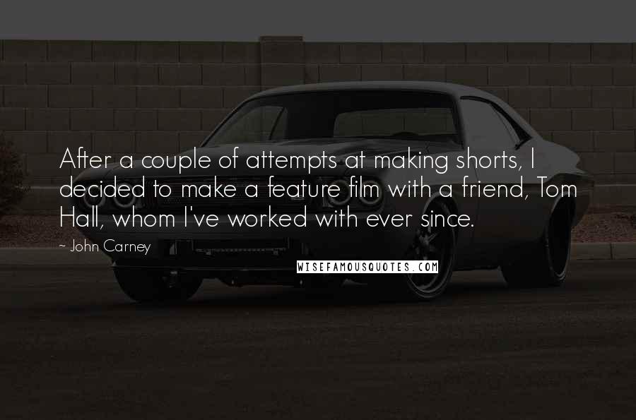 John Carney Quotes: After a couple of attempts at making shorts, I decided to make a feature film with a friend, Tom Hall, whom I've worked with ever since.