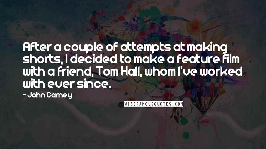 John Carney Quotes: After a couple of attempts at making shorts, I decided to make a feature film with a friend, Tom Hall, whom I've worked with ever since.