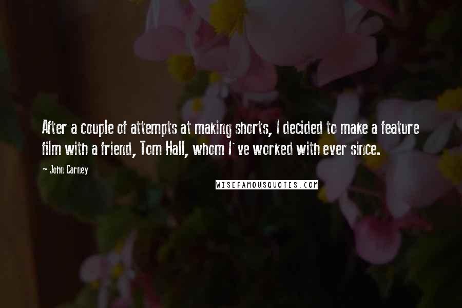 John Carney Quotes: After a couple of attempts at making shorts, I decided to make a feature film with a friend, Tom Hall, whom I've worked with ever since.