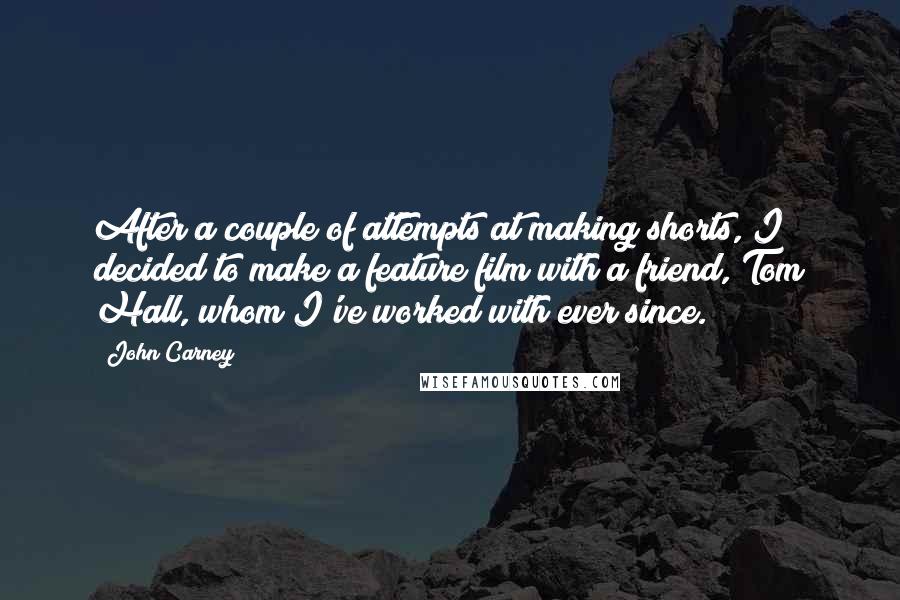 John Carney Quotes: After a couple of attempts at making shorts, I decided to make a feature film with a friend, Tom Hall, whom I've worked with ever since.