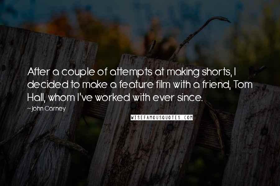 John Carney Quotes: After a couple of attempts at making shorts, I decided to make a feature film with a friend, Tom Hall, whom I've worked with ever since.