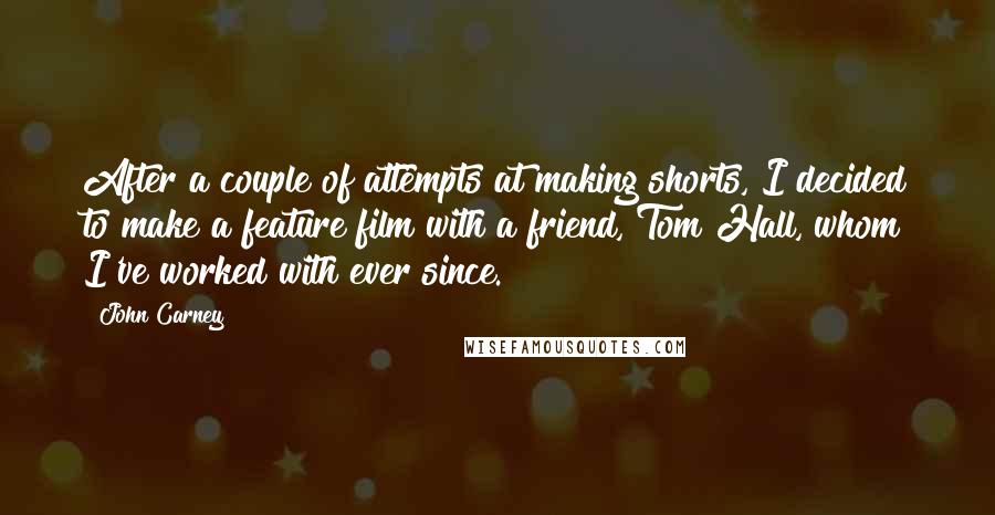 John Carney Quotes: After a couple of attempts at making shorts, I decided to make a feature film with a friend, Tom Hall, whom I've worked with ever since.