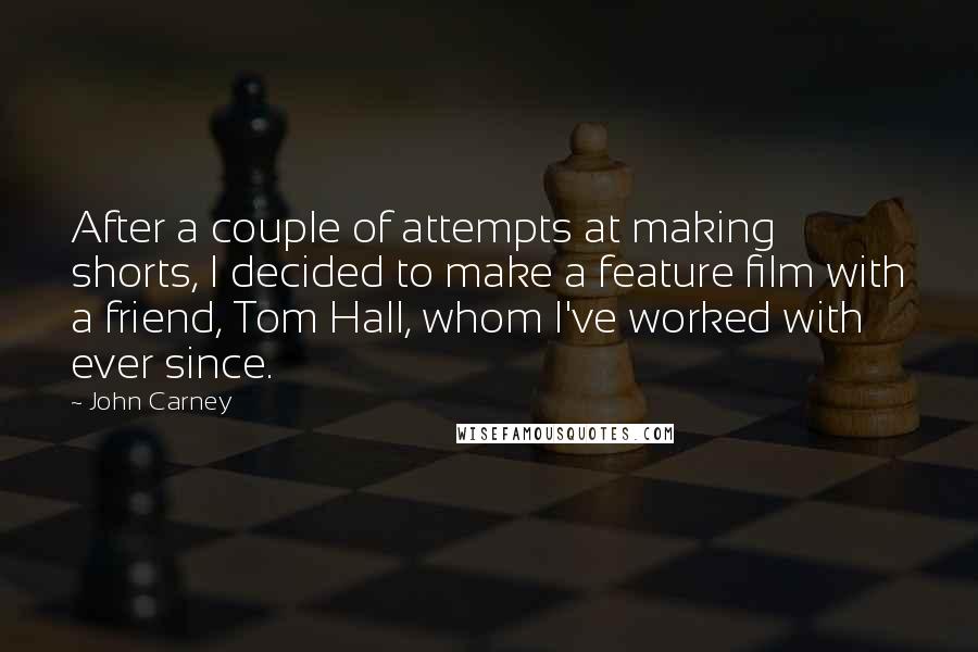 John Carney Quotes: After a couple of attempts at making shorts, I decided to make a feature film with a friend, Tom Hall, whom I've worked with ever since.