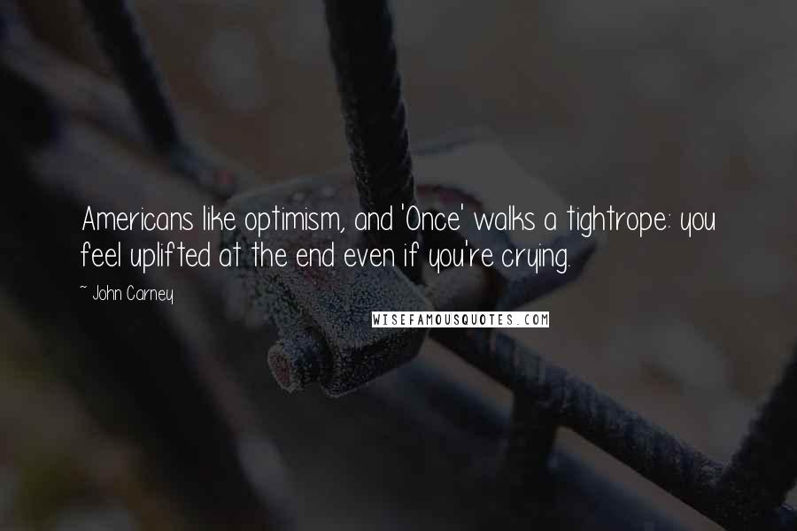 John Carney Quotes: Americans like optimism, and 'Once' walks a tightrope: you feel uplifted at the end even if you're crying.