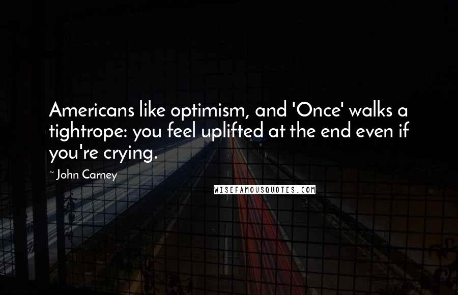 John Carney Quotes: Americans like optimism, and 'Once' walks a tightrope: you feel uplifted at the end even if you're crying.