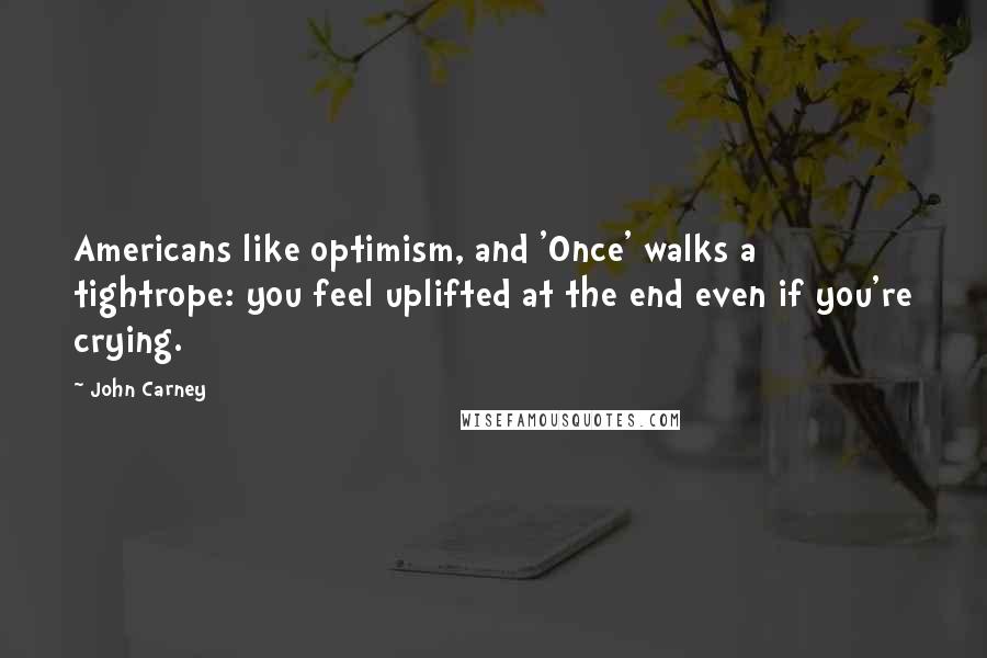 John Carney Quotes: Americans like optimism, and 'Once' walks a tightrope: you feel uplifted at the end even if you're crying.