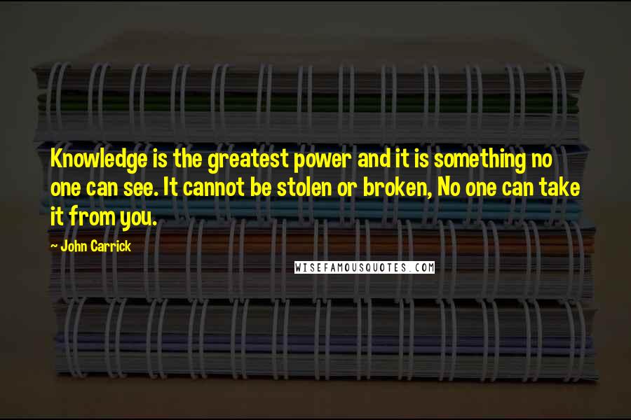 John Carrick Quotes: Knowledge is the greatest power and it is something no one can see. It cannot be stolen or broken, No one can take it from you.