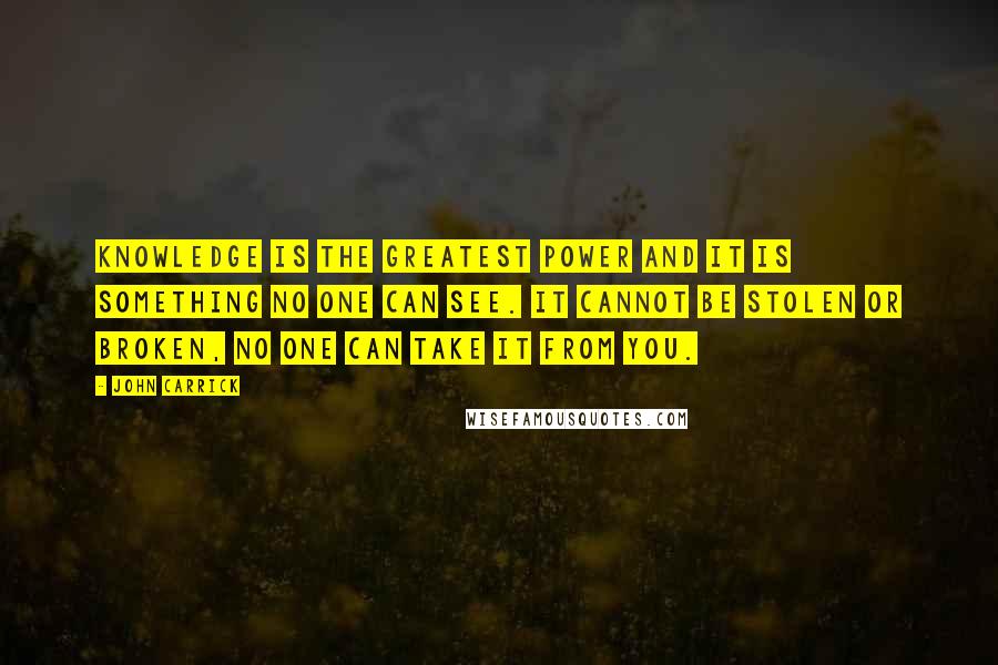 John Carrick Quotes: Knowledge is the greatest power and it is something no one can see. It cannot be stolen or broken, No one can take it from you.