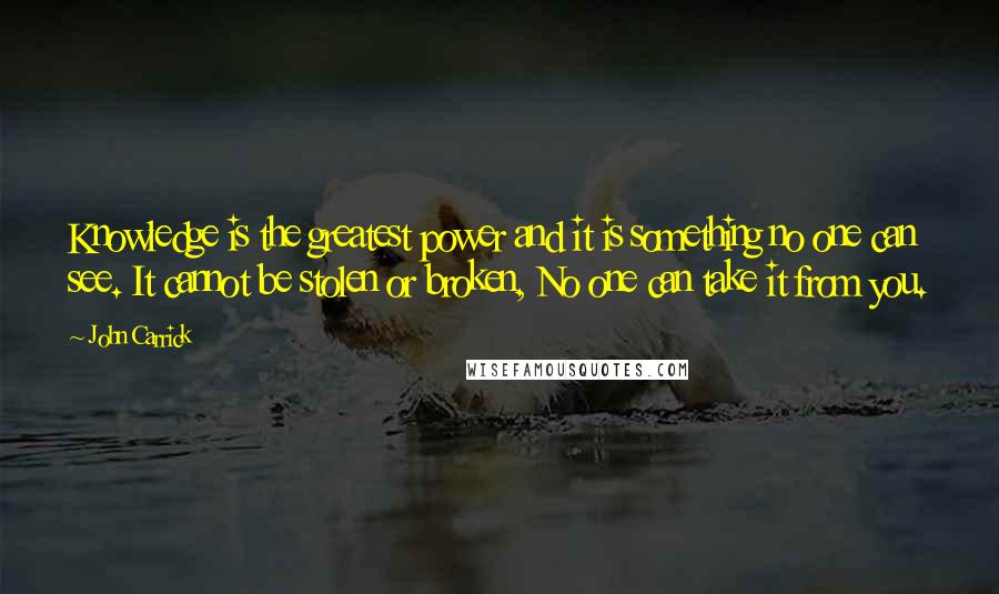 John Carrick Quotes: Knowledge is the greatest power and it is something no one can see. It cannot be stolen or broken, No one can take it from you.