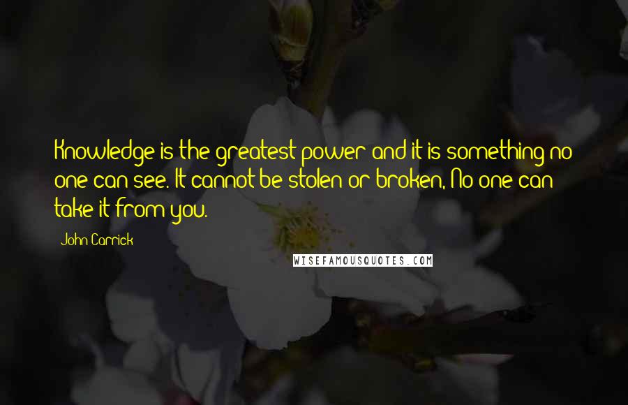 John Carrick Quotes: Knowledge is the greatest power and it is something no one can see. It cannot be stolen or broken, No one can take it from you.