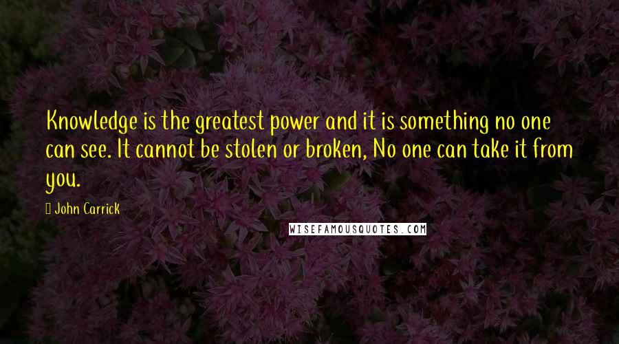 John Carrick Quotes: Knowledge is the greatest power and it is something no one can see. It cannot be stolen or broken, No one can take it from you.
