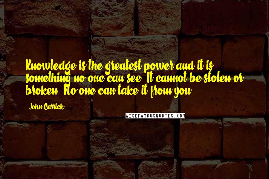 John Carrick Quotes: Knowledge is the greatest power and it is something no one can see. It cannot be stolen or broken, No one can take it from you.