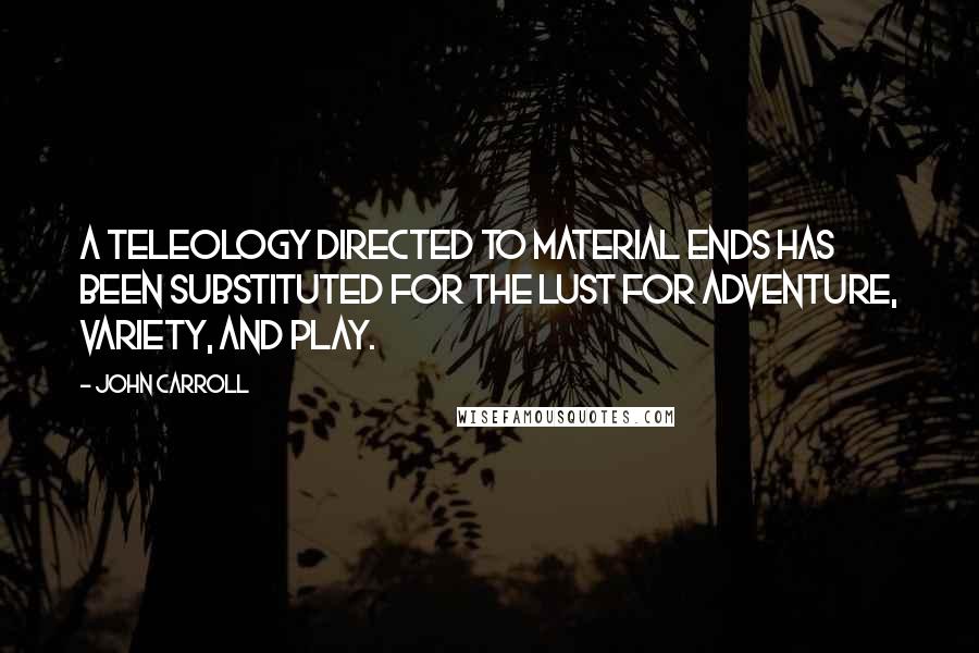 John Carroll Quotes: A teleology directed to material ends has been substituted for the lust for adventure, variety, and play.