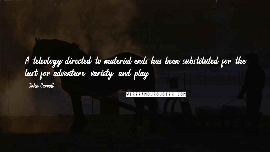 John Carroll Quotes: A teleology directed to material ends has been substituted for the lust for adventure, variety, and play.