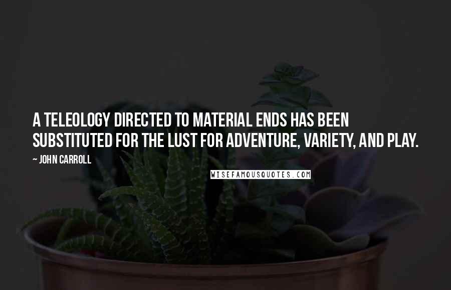 John Carroll Quotes: A teleology directed to material ends has been substituted for the lust for adventure, variety, and play.