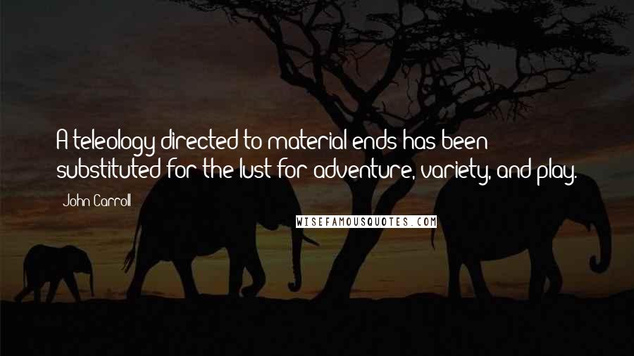 John Carroll Quotes: A teleology directed to material ends has been substituted for the lust for adventure, variety, and play.