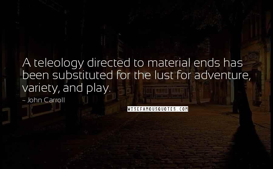 John Carroll Quotes: A teleology directed to material ends has been substituted for the lust for adventure, variety, and play.