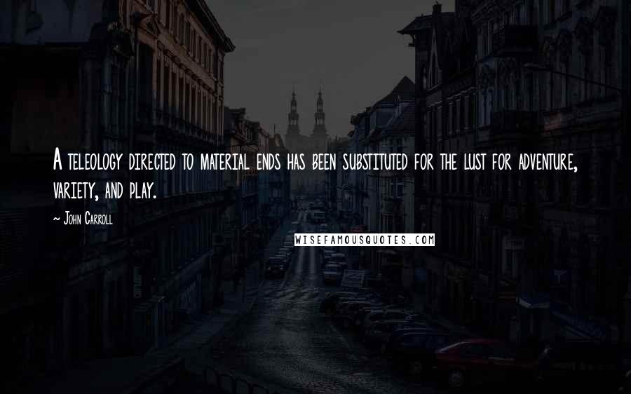 John Carroll Quotes: A teleology directed to material ends has been substituted for the lust for adventure, variety, and play.