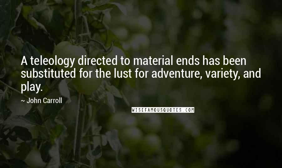 John Carroll Quotes: A teleology directed to material ends has been substituted for the lust for adventure, variety, and play.