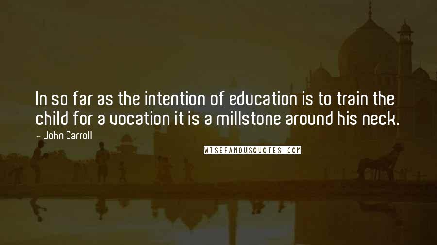 John Carroll Quotes: In so far as the intention of education is to train the child for a vocation it is a millstone around his neck.