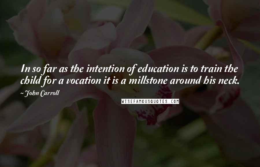 John Carroll Quotes: In so far as the intention of education is to train the child for a vocation it is a millstone around his neck.