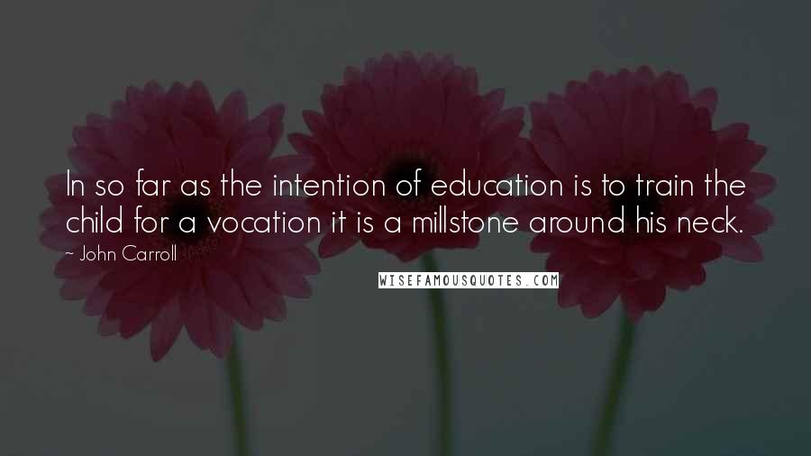 John Carroll Quotes: In so far as the intention of education is to train the child for a vocation it is a millstone around his neck.