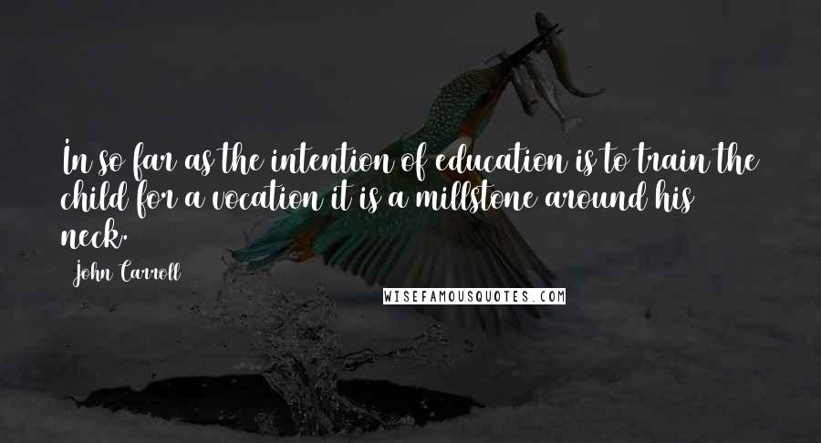 John Carroll Quotes: In so far as the intention of education is to train the child for a vocation it is a millstone around his neck.