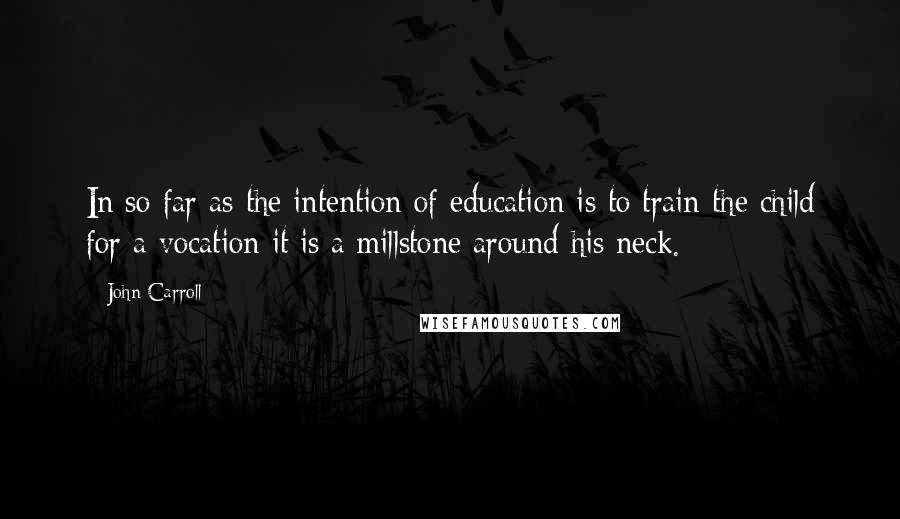 John Carroll Quotes: In so far as the intention of education is to train the child for a vocation it is a millstone around his neck.