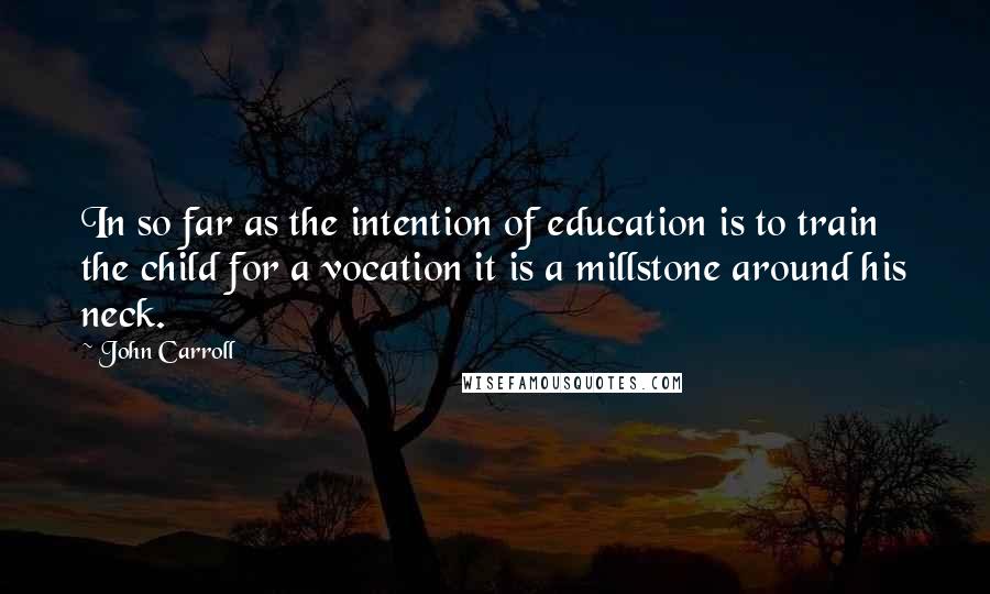 John Carroll Quotes: In so far as the intention of education is to train the child for a vocation it is a millstone around his neck.