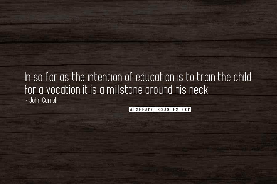 John Carroll Quotes: In so far as the intention of education is to train the child for a vocation it is a millstone around his neck.