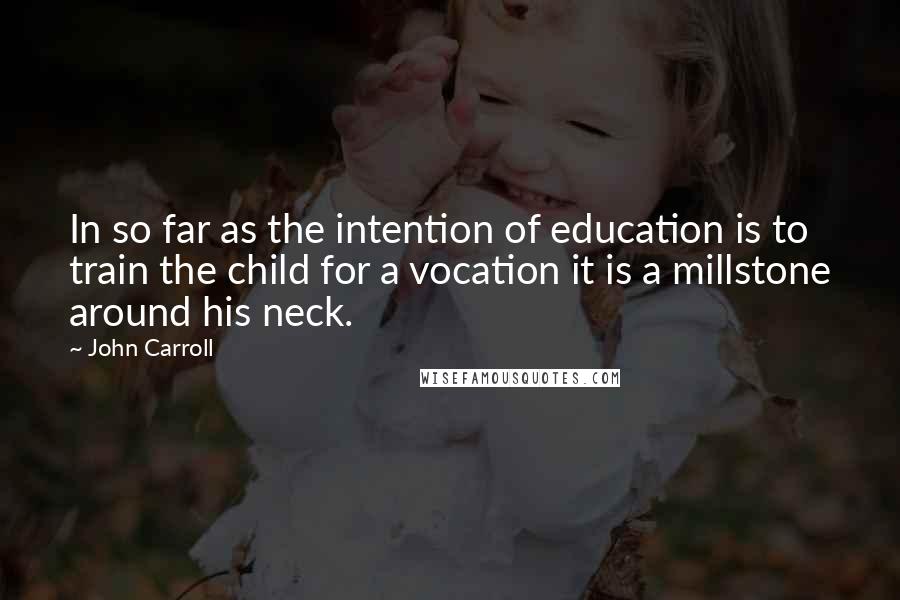 John Carroll Quotes: In so far as the intention of education is to train the child for a vocation it is a millstone around his neck.