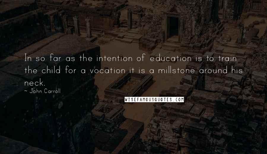 John Carroll Quotes: In so far as the intention of education is to train the child for a vocation it is a millstone around his neck.