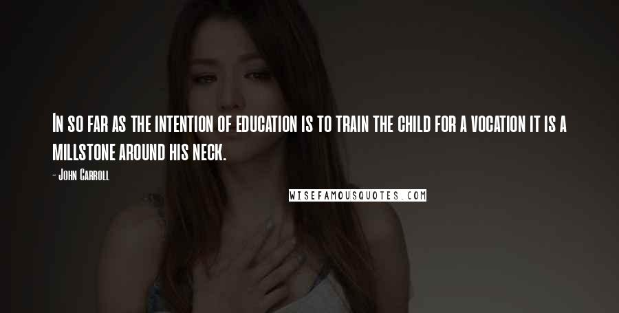 John Carroll Quotes: In so far as the intention of education is to train the child for a vocation it is a millstone around his neck.